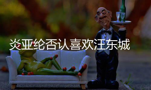 认喜欢汪纶否东城过的炎亚 称从未发生是事